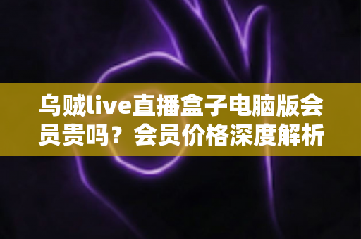 乌贼live直播盒子电脑版会员贵吗?会员价格深度解析与高性价比开通全指南 乌贼live直播盒子电脑版会员贵吗?会员价格深度解析与高性价比开通全指南