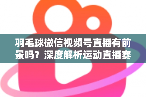 羽毛球微信视频号直播有前景吗?深度解析运动直播赛道的机会与变现路径 羽毛球微信视频号直播有前景吗?深度解析运动直播赛道的机会与变现路径