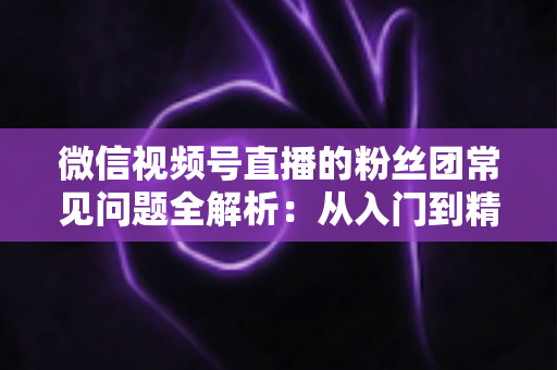 微信视频号直播的粉丝团常见问题全解析:从入门到精通的粉丝团运营实用指南 微信视频号直播的粉丝团常见问题全解析:从入门到精通的粉丝团运营实用指南