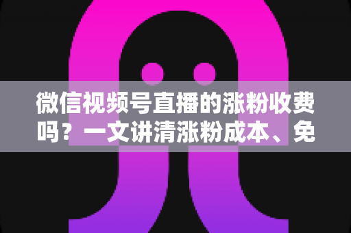 微信视频号直播的涨粉收费吗？一文讲清涨粉成本、免费技巧与避坑指南