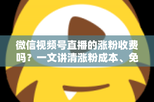 微信视频号直播的涨粉收费吗？一文讲清涨粉成本、免费技巧与避坑指南