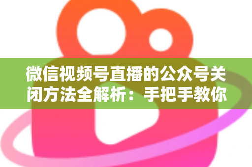 微信视频号直播的公众号关闭方法全解析:手把手教你解绑关联,直播运营更省心 微信视频号直播的公众号关闭方法全解析:手把手教你解绑关联,直播运营更省心