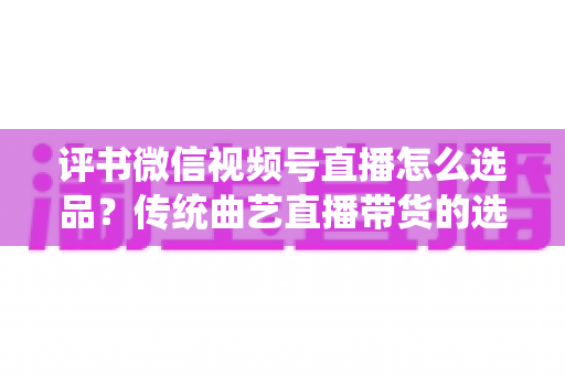 评书微信视频号直播怎么选品?传统曲艺直播带货的选品策略与实战指南 评书微信视频号直播怎么选品?传统曲艺直播带货的选品策略与实战指南