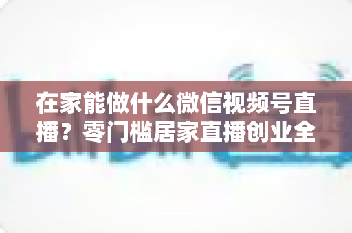 在家能做什么微信视频号直播?零门槛居家直播创业全攻略 在家能做什么微信视频号直播?零门槛居家直播创业全攻略