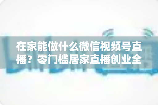 在家能做什么微信视频号直播？零门槛居家直播创业全攻略