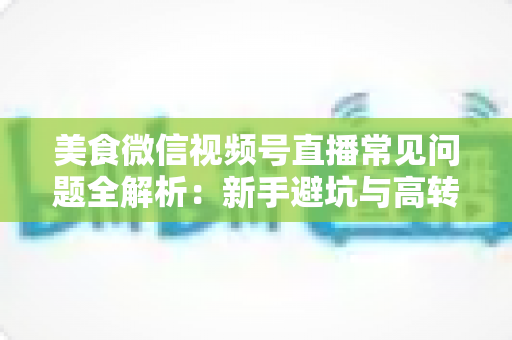 美食微信视频号直播常见问题全解析：新手避坑与高转化实战指南