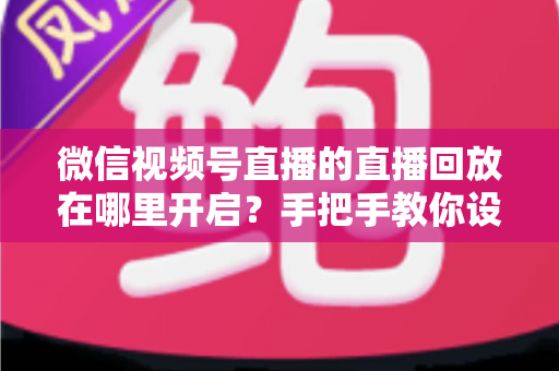 微信视频号直播的直播回放在哪里开启？手把手教你设置回放并高效管理直播内容