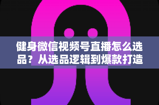 健身微信视频号直播怎么选品？从选品逻辑到爆款打造的全流程实战指南