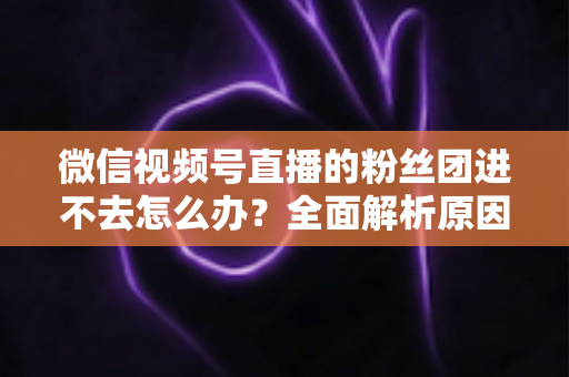 微信视频号直播的粉丝团进不去怎么办？全面解析原因与实用解决方法