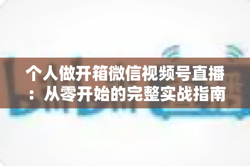 个人做开箱微信视频号直播:从零开始的完整实战指南与变现思路 个人做开箱微信视频号直播:从零开始的完整实战指南与变现思路