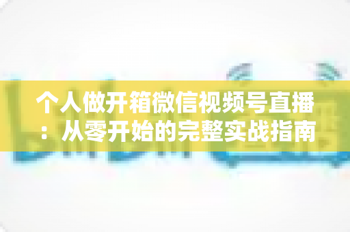 个人做开箱微信视频号直播:从零开始的完整实战指南与变现思路 个人做开箱微信视频号直播:从零开始的完整实战指南与变现思路