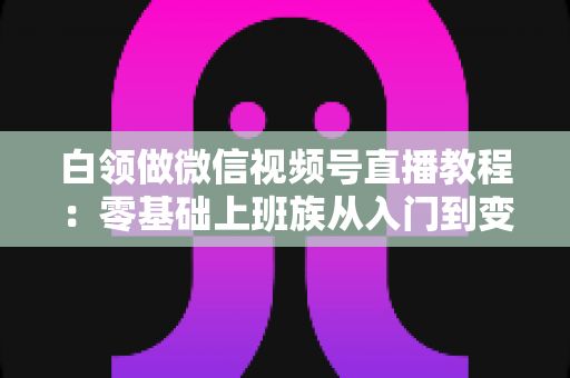 白领做微信视频号直播教程:零基础上班族从入门到变现的实战指南 白领做微信视频号直播教程:零基础上班族从入门到变现的实战指南