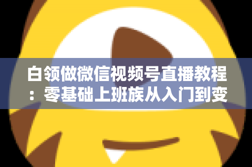 白领做微信视频号直播教程：零基础上班族从入门到变现的实战指南