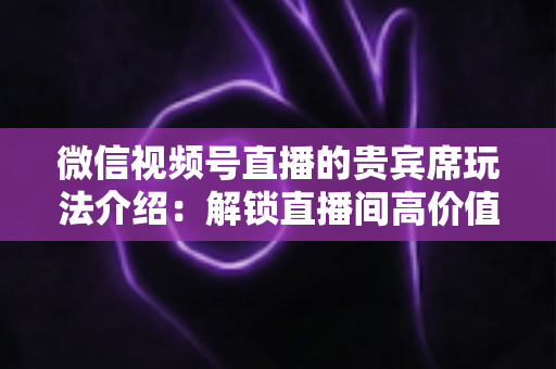 微信视频号直播的贵宾席玩法介绍:解锁直播间高价值互动的完整指南 微信视频号直播的贵宾席玩法介绍:解锁直播间高价值互动的完整指南