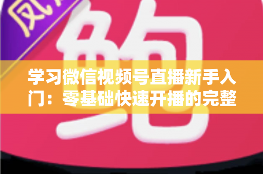 学习微信视频号直播新手入门：零基础快速开播的完整实战指南
