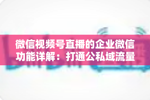 微信视频号直播的企业微信功能详解:打通公私域流量的全链路运营实战指南 微信视频号直播的企业微信功能详解:打通公私域流量的全链路运营实战指南
