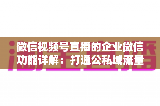 微信视频号直播的企业微信功能详解:打通公私域流量的全链路运营实战指南 微信视频号直播的企业微信功能详解:打通公私域流量的全链路运营实战指南