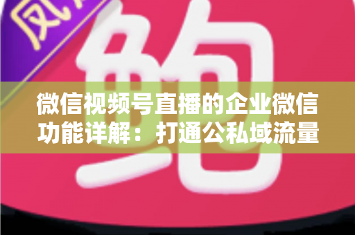 微信视频号直播的企业微信功能详解：打通公私域流量的全链路运营实战指南