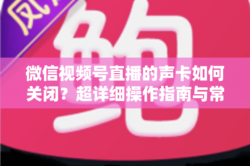 微信视频号直播的声卡如何关闭？超详细操作指南与常见问题全解析