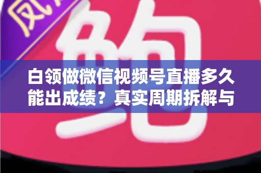 白领做微信视频号直播多久能出成绩?真实周期拆解与提速实操指南 白领做微信视频号直播多久能出成绩?真实周期拆解与提速实操指南