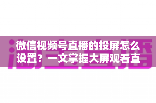 微信视频号直播的投屏怎么设置？一文掌握大屏观看直播的完整攻略