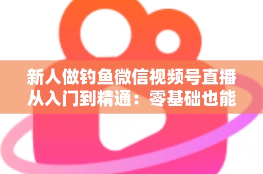 新人做钓鱼微信视频号直播从入门到精通：零基础也能打造高人气钓鱼直播间的实战指南