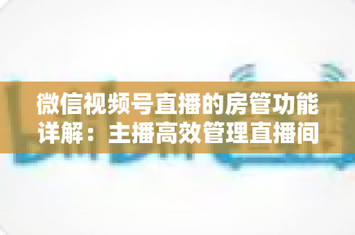 微信视频号直播的房管功能详解：主播高效管理直播间的实战运营指南