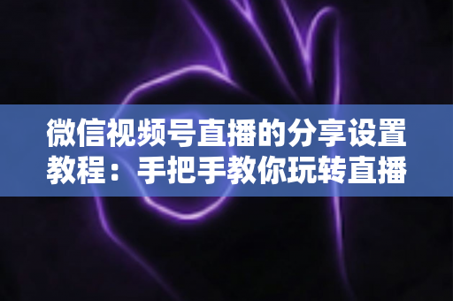 微信视频号直播的分享设置教程：手把手教你玩转直播分享，快速提升直播间人气与传播效果