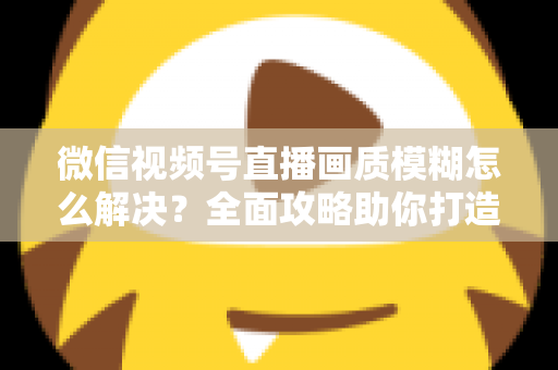 微信视频号直播画质模糊怎么解决？全面攻略助你打造高清直播间