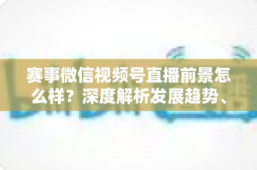 赛事微信视频号直播前景怎么样？深度解析发展趋势、商业机遇与未来走向