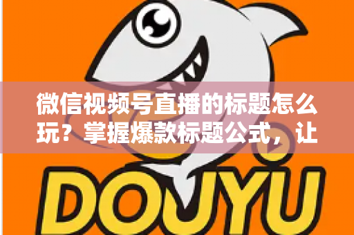 微信视频号直播的标题怎么玩？掌握爆款标题公式，让你的直播间流量翻倍的实战指南