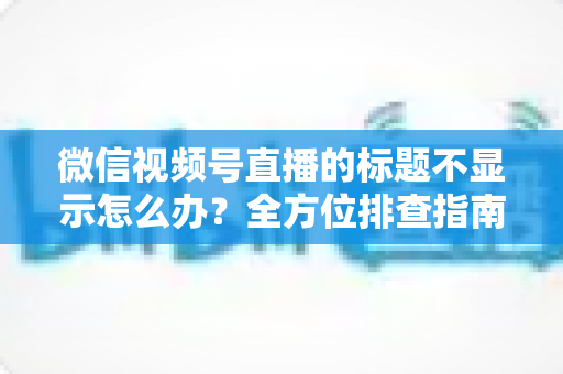微信视频号直播的标题不显示怎么办？全方位排查指南与实用解决技巧，让直播间快速恢复正常运营