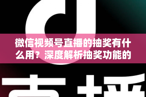 微信视频号直播的抽奖有什么用？深度解析抽奖功能的价值与实战运营指南
