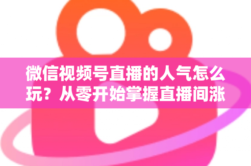 微信视频号直播的人气怎么玩？从零开始掌握直播间涨人气全攻略
