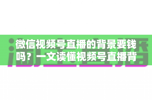 微信视频号直播的背景要钱吗?一文读懂视频号直播背景设置费用与免费技巧 微信视频号直播的背景要钱吗?一文读懂视频号直播背景设置费用与免费技巧