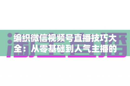 编织微信视频号直播技巧大全:从零基础到人气主播的实战指南 编织微信视频号直播技巧大全:从零基础到人气主播的实战指南