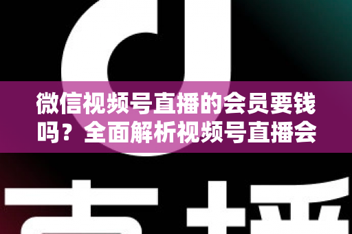 微信视频号直播的会员要钱吗？全面解析视频号直播会员收费规则、会员权益与理性消费指南