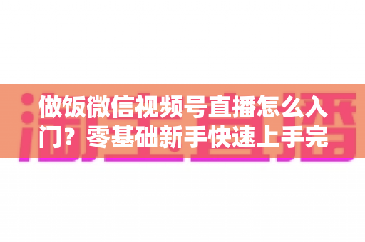 做饭微信视频号直播怎么入门？零基础新手快速上手完整攻略