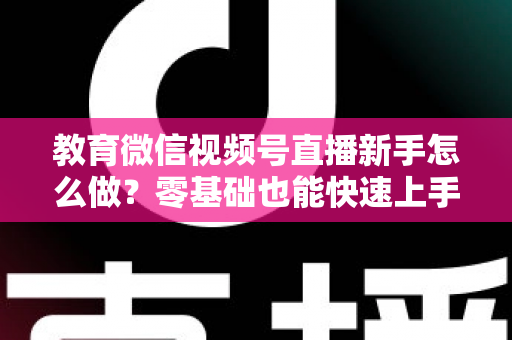 教育微信视频号直播新手怎么做？零基础也能快速上手的全流程指南