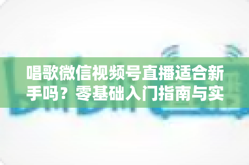 唱歌微信视频号直播适合新手吗？零基础入门指南与实战避坑全解析