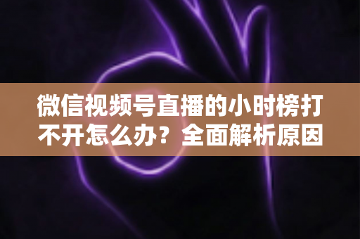 微信视频号直播的小时榜打不开怎么办?全面解析原因与实用解决方案 微信视频号直播的小时榜打不开怎么办?全面解析原因与实用解决方案