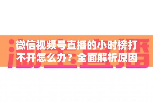 微信视频号直播的小时榜打不开怎么办?全面解析原因与实用解决方案 微信视频号直播的小时榜打不开怎么办?全面解析原因与实用解决方案