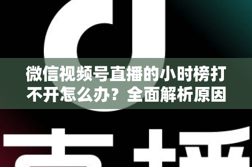 微信视频号直播的小时榜打不开怎么办?全面解析原因与实用解决方案 微信视频号直播的小时榜打不开怎么办?全面解析原因与实用解决方案