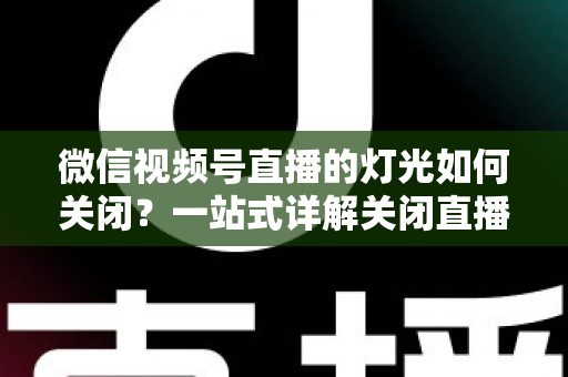 微信视频号直播的灯光如何关闭?一站式详解关闭直播灯光的操作步骤、失败排查与画质优化技巧 微信视频号直播的灯光如何关闭?一站式详解关闭直播灯光的操作步骤、失败排查与画质优化技巧