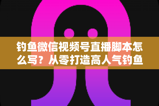 钓鱼微信视频号直播脚本怎么写？从零打造高人气钓鱼直播间的完整实战指南