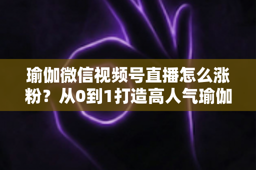 瑜伽微信视频号直播怎么涨粉？从0到1打造高人气瑜伽直播间的实战全攻略