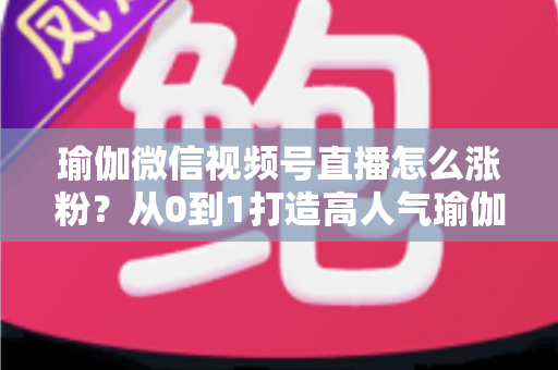 瑜伽微信视频号直播怎么涨粉？从0到1打造高人气瑜伽直播间的实战全攻略