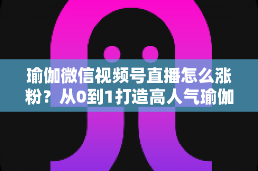 瑜伽微信视频号直播怎么涨粉？从0到1打造高人气瑜伽直播间的实战全攻略