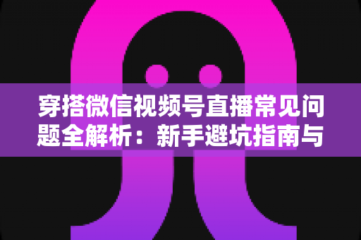 穿搭微信视频号直播常见问题全解析：新手避坑指南与高效带货实战手册