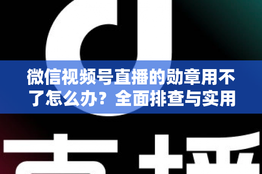 微信视频号直播的勋章用不了怎么办？全面排查与实用解决方案指南